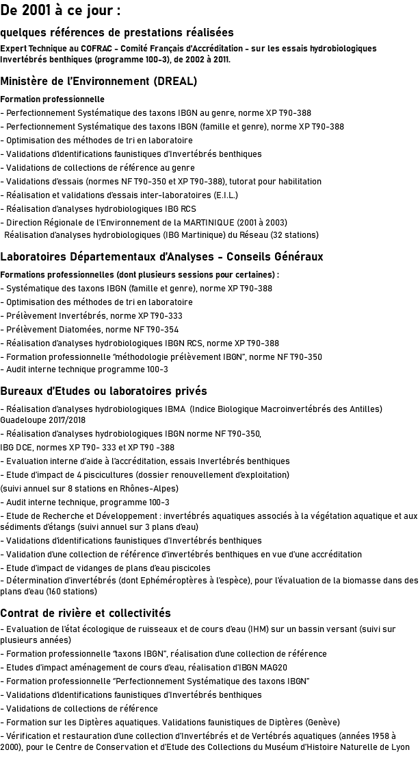 De 2001 à ce jour : quelques références de prestations réalisées Expert Technique au COFRAC - Comité Français d’Accréditation - sur les essais hydrobiologiques Invertébrés benthiques (programme 100-3), de 2002 à 2011. Ministère de l’Environnement (DREAL) Formation professionnelle - Perfectionnement Systématique des taxons IBGN au genre, norme XP T90-388 - Perfectionnement Systématique des taxons IBGN (famille et genre), norme XP T90-388 - Optimisation des méthodes de tri en laboratoire - Validations d’identifications faunistiques d’Invertébrés benthiques - Validations de collections de référence au genre - Validations d’essais (normes NF T90-350 et XP T90-388), tutorat pour habilitation - Réalisation et validations d’essais inter-laboratoires (E.I.L.) - Réalisation d’analyses hydrobiologiques IBG RCS - Direction Régionale de l’Environnement de la MARTINIQUE (2001 à 2003) Réalisation d’analyses hydrobiologiques (IBG Martinique) du Réseau (32 stations) Laboratoires Départementaux d’Analyses - Conseils Généraux Formations professionnelles (dont plusieurs sessions pour certaines) : - Systématique des taxons IBGN (famille et genre), norme XP T90-388 - Optimisation des méthodes de tri en laboratoire - Prélèvement Invertébrés, norme XP T90-333 - Prélèvement Diatomées, norme NF T90-354 - Réalisation d’analyses hydrobiologiques IBGN RCS, norme XP T90-388 - Formation professionnelle ‘’méthodologie prélèvement IBGN’’, norme NF T90-350 - Audit interne technique programme 100-3 Bureaux d’Etudes ou laboratoires privés - Réalisation d’analyses hydrobiologiques IBMA (Indice Biologique Macroinvertébrés des Antilles) Guadeloupe 2017/2018 - Réalisation d’analyses hydrobiologiques IBGN norme NF T90-350, IBG DCE, normes XP T90- 333 et XP T90 -388 - Evaluation interne d’aide à l’accréditation, essais Invertébrés benthiques - Etude d’impact de 4 piscicultures (dossier renouvellement d’exploitation) (suivi annuel sur 8 stations en Rhônes-Alpes) - Audit interne technique, programme 100-3 - Etude de Recherche et Développement : invertébrés aquatiques associés à la végétation aquatique et aux sédiments d’étangs (suivi annuel sur 3 plans d’eau) - Validations d’identifications faunistiques d’Invertébrés benthiques - Validation d’une collection de référence d’invertébrés benthiques en vue d’une accréditation - Etude d’impact de vidanges de plans d’eau piscicoles - Détermination d’invertébrés (dont Ephéméroptères à l’espèce), pour l’évaluation de la biomasse dans des plans d’eau (160 stations) Contrat de rivière et collectivités - Evaluation de l’état écologique de ruisseaux et de cours d’eau (IHM) sur un bassin versant (suivi sur plusieurs années) - Formation professionnelle ‘’taxons IBGN’’, réalisation d’une collection de référence - Etudes d’impact aménagement de cours d’eau, réalisation d’IBGN MAG20 - Formation professionnelle ‘’Perfectionnement Systématique des taxons IBGN’’ - Validations d’identifications faunistiques d’Invertébrés benthiques - Validations de collections de référence - Formation sur les Diptères aquatiques. Validations faunistiques de Diptères (Genève) - Vérification et restauration d’une collection d’Invertébrés et de Vertébrés aquatiques (années 1958 à 2000), pour le Centre de Conservation et d’Etude des Collections du Muséum d’Histoire Naturelle de Lyon 